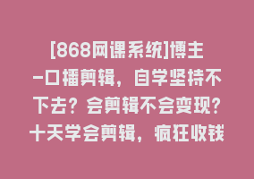 [868网课系统]博主-口播剪辑，自学坚持不下去？会剪辑不会变现？十天学会剪辑，疯狂收钱868网课-868网课系统868网课系统