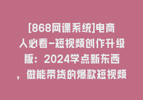 [868网课系统]电商人必看-短视频创作升级版：2024学点新东西，做能带货的爆款短视频868网课-868网课系统868网课系统