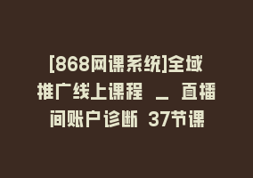 [868网课系统]全域推广线上课程 _ 直播间账户诊断 37节课868网课-868网课系统868网课系统