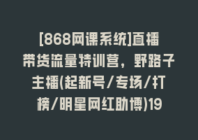 [868网课系统]直播带货流量特训营，野路子主播(起新号/专场/打榜/明星网红助博)19节课868网课-868网课系统868网课系统