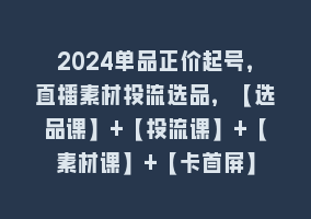 2024单品正价起号，直播素材投流选品，【选品课】+【投流课】+【素材课】+【卡首屏】868网课-868网课系统868网课系统