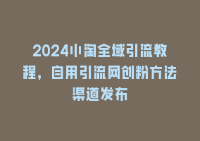 2024小淘全域引流教程，自用引流网创粉方法渠道发布868网课-868网课系统868网课系统