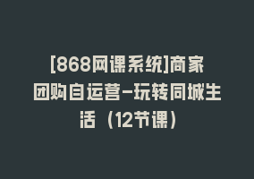 [868网课系统]商家团购自运营-玩转同城生活（12节课）868网课-868网课系统868网课系统