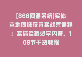 [868网课系统]实体本地同城获客实战营课程：实体老板必学内容，108节干货教程868网课-868网课系统868网课系统