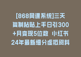 [868网课系统]三天复制粘贴上手日引300+月变现5位数 小红书24年最新细分虚拟资料项目拆解868网课-868网课系统868网课系统