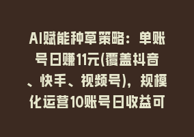 AI赋能种草策略：单账号日赚11元(覆盖抖音、快手、视频号)，规模化运营10账号日收益可达110元868网课-868网课系统868网课系统