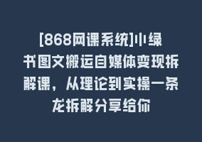 [868网课系统]小绿书图文搬运自媒体变现拆解课，从理论到实操一条龙拆解分享给你868网课-868网课系统868网课系统