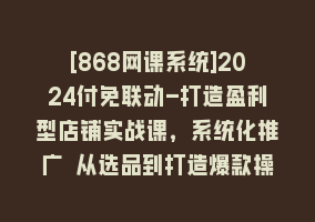 [868网课系统]2024付免联动-打造盈利型店铺实战课，系统化推广 从选品到打造爆款操作868网课-868网课系统868网课系统