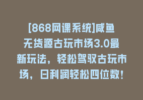 [868网课系统]咸鱼无货源古玩市场3.0最新玩法，轻松驾驭古玩市场，日利润轻松四位数！…868网课-868网课系统868网课系统