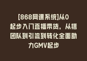 [868网课系统]从0起步入门直播带货，从搭团队到引流到转化全面助力GMV起步868网课-868网课系统868网课系统