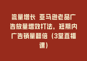 流量增长 亚马逊老品广告放量增效打法，短期内广告销量翻倍（3堂直播课）868网课-868网课系统868网课系统