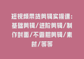 短视频带货剪辑实操课：基础剪辑/进阶剪辑/制作封面/不露脸剪辑/素材/等等868网课-868网课系统868网课系统