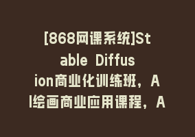 [868网课系统]Stable Diffusion商业化训练班，Al绘画商业应用课程，AI绘画入门到精通868网课-868网课系统868网课系统