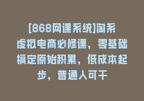 [868网课系统]淘系虚拟电商必修课，零基础搞定原始积累，低成本起步，普通人可干868网课-868网课系统868网课系统