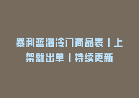 暴利蓝海冷门商品表丨上架就出单丨持续更新868网课-868网课系统868网课系统