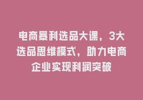 电商暴利选品大课，3大选品思维模式，助力电商企业实现利润突破868网课-868网课系统868网课系统