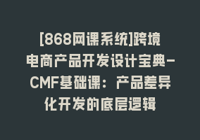 [868网课系统]跨境电商产品开发设计宝典-CMF基础课：产品差异化开发的底层逻辑868网课-868网课系统868网课系统