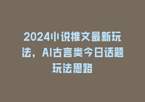 2024小说推文最新玩法，AI古言类今日话题玩法思路868网课-868网课系统868网课系统