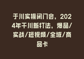 于川实操闭门会，2024年干川新打法，爆品/实战/短视频/全域/商品卡868网课-868网课系统868网课系统