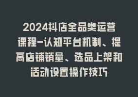 2024抖店全品类运营课程-认知平台机制、提高店铺销量、选品上架和活动设置操作技巧868网课-868网课系统868网课系统