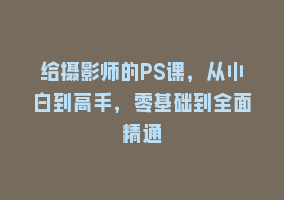 给摄影师的PS课，从小白到高手，零基础到全面精通868网课-868网课系统868网课系统