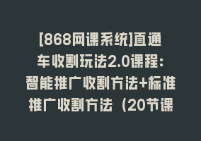 [868网课系统]直通车收割玩法2.0课程：智能推广收割方法+标准推广收割方法（20节课）868网课-868网课系统868网课系统