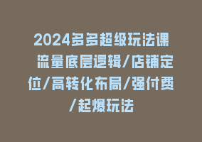 2024多多超级玩法课 流量底层逻辑/店铺定位/高转化布局/强付费/起爆玩法868网课-868网课系统868网课系统