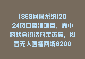 [868网课系统]2024风口蓝海项目，靠小游戏会说话的金杰猫，抖音无人直播两场6200+，礼…868网课-868网课系统868网课系统