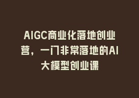 AIGC商业化落地创业营，一门非常落地的AI大模型创业课868网课-868网课系统868网课系统