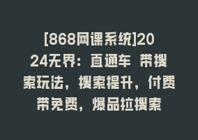 [868网课系统]2024无界：直通车 带搜索玩法，搜索提升，付费带免费，爆品拉搜索868网课-868网课系统868网课系统