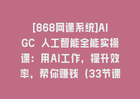 [868网课系统]AIGC 人工智能全能实操课：用AI工作，提升效率，帮你赚钱（33节课）868网课-868网课系统868网课系统