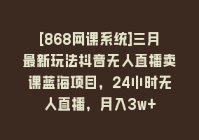 [868网课系统]三月最新玩法抖音无人直播卖课蓝海项目，24小时无人直播，月入3w+868网课-868网课系统868网课系统