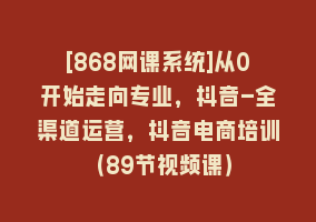 [868网课系统]从0开始走向专业，抖音-全渠道运营，抖音电商培训（89节视频课）868网课-868网课系统868网课系统