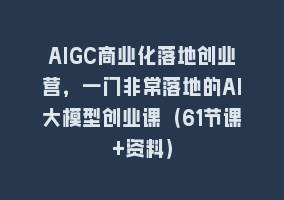 AIGC商业化落地创业营，一门非常落地的AI大模型创业课（61节课+资料）868网课-868网课系统868网课系统