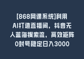 [868网课系统]利用AI打造直播间，抖音无人蓝海搜索流，高效矩阵0封号稳定日入3000868网课-868网课系统868网课系统