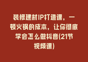 装修建材IP打造课，一顿火锅的成本，让你彻底学会怎么做抖音(21节视频课)868网课-868网课系统868网课系统