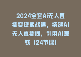 2024全套Ai无人直播变现实战课，搭建AI无人直播间，利用AI赚钱 (24节课)868网课-868网课系统868网课系统