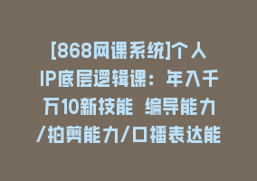 [868网课系统]个人IP底层逻辑课：年入千万10新技能 编导能力/拍剪能力/口播表达能力等…868网课-868网课系统868网课系统