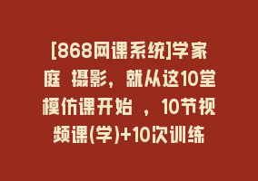 [868网课系统]学家庭 摄影，就从这10堂模仿课开始 ，10节视频课(学)+10次训练营(练)868网课-868网课系统868网课系统