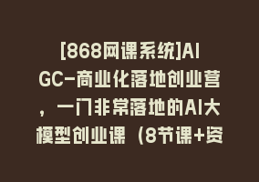 [868网课系统]AIGC-商业化落地创业营，一门非常落地的AI大模型创业课（8节课+资料）868网课-868网课系统868网课系统