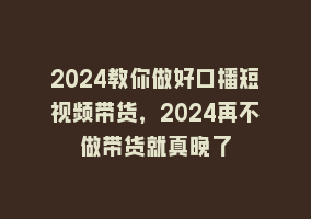 2024教你做好口播短视频带货，2024再不做带货就真晚了868网课-868网课系统868网课系统