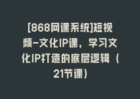 [868网课系统]短视频-文化IP课，学习文化IP打造的底层逻辑（21节课）868网课-868网课系统868网课系统