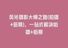 风光摄影大师之路(拍摄+后期)，一站式解决拍摄+后期868网课-868网课系统868网课系统