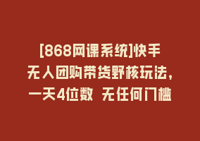 [868网课系统]快手无人团购带货野核玩法，一天4位数 无任何门槛868网课-868网课系统868网课系统