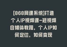 [868网课系统]打造个人IP视频课-短视频自媒体教程，个人IP如何定位，如何变现868网课-868网课系统868网课系统