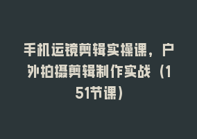 手机运镜剪辑实操课，户外拍摄剪辑制作实战（151节课）868网课-868网课系统868网课系统