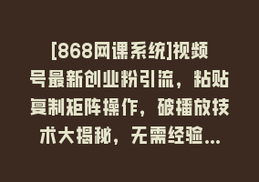 [868网课系统]视频号最新创业粉引流，粘贴复制矩阵操作，破播放技术大揭秘，无需经验…868网课-868网课系统868网课系统