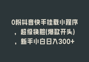 0粉抖音快手挂载小程序，超级换脸(爆款开头)，新手小白日入300+868网课-868网课系统868网课系统