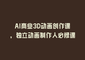 AI商业3D动画创作课，独立动画制作人必修课868网课-868网课系统868网课系统