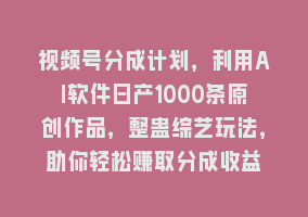 视频号分成计划，利用AI软件日产1000条原创作品，整蛊综艺玩法，助你轻松赚取分成收益868网课-868网课系统868网课系统